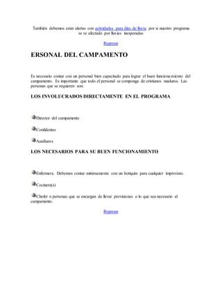 También debemos estar alertas con actividades para días de lluvia por si nuestro programa
se ve afectado por lluvias inesperadas
Regresar
ERSONAL DEL CAMPAMENTO
Es necesario contar con un personal bien capacitado para lograr el buen funcionamiento del
campamento. Es importante que todo el personal se componga de cristianos maduros. Las
personas que se requieren son:
LOS INVOLUCRADOS DIRECTAMENTE EN EL PROGRAMA
Director del campamento
Confidentes
Auxiliares
LOS NECESARIOS PARA SU BUEN FUNCIONAMIENTO
Enfermera. Debemos contar minimamente con un botiquín para cualquier imprevisto.
Cocinera(s)
Chofer o personas que se encargan de llevar provisiones o lo que sea necesario al
campamento.
Regresar
 