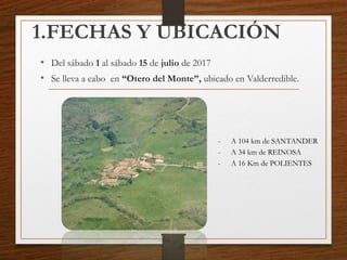 1.FECHAS Y UBICACIÓN
• Del sábado 1 al sábado 15 de julio de 2017
• Se lleva a cabo en “Otero del Monte”, ubicado en Valderredible.
- A 104 km de SANTANDER
- A 34 km de REINOSA
- A 16 Km de POLIENTES
 