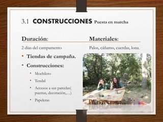 3.1 CONSTRUCCIONES Puesta en marcha
Duración:
2 días del campamento
• Tiendas de campaña.
• Construcciones:
• Mochilero
• Tendal
• Accesos a sus parcelas(
puertas, decoración,…)
• Papeleras
Materiales:
Palos, cáñamo, cuerdas, lona.
 