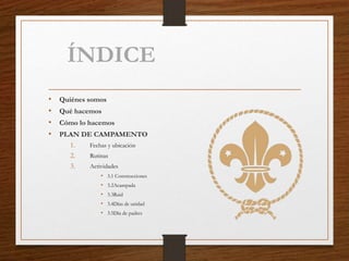 ÍNDICE
• Quiénes somos
• Qué hacemos
• Cómo lo hacemos
• PLAN DE CAMPAMENTO
1. Fechas y ubicación
2. Rutinas
3. Actividades
• 3.1 Construcciones
• 3.2Acampada
• 3.3Raid
• 3.4Días de unidad
• 3.5Día de padres
 
