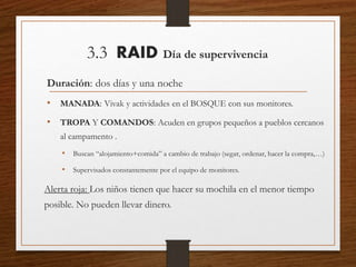 3.3 RAID Día de supervivencia
Duración: dos días y una noche
• MANADA: Vivak y actividades en el BOSQUE con sus monitores.
• TROPA Y COMANDOS: Acuden en grupos pequeños a pueblos cercanos
al campamento .
• Buscan “alojamiento+comida” a cambio de trabajo (segar, ordenar, hacer la compra,…)
• Supervisados constantemente por el equipo de monitores.
Alerta roja: Los niños tienen que hacer su mochila en el menor tiempo
posible. No pueden llevar dinero.
 