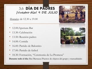 3.6 DÍA DE PADRES
¡Vuestro día! 9 DE JULIO
Horario: de 12.30 a 19.00
• 12.00:Apertura Bar
• 13.30: Celebración
• 13.50: Reunión padres
• 14.00: Comida
• 16.00: Partido de Balontiro
• 17.00: Partido de futbol
• 18.30: Formación, “Ceremonia de La Promesa”
Durante todo el día: Bar/Barracas/Puestos de objetos del grupo y manualidades
 