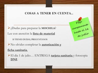 COSAS A TENER EN CUENTA…
¿Dudas para preparar la MOCHILA?
Lee con atención la lista de material
SI TIENES DUDAS, PREGUNTANOS
No olvides completar la autorización y
ficha sanitaria.
El día 1 de julio… ENTREGA tarjeta sanitaria y fotocopia
DNI.
 