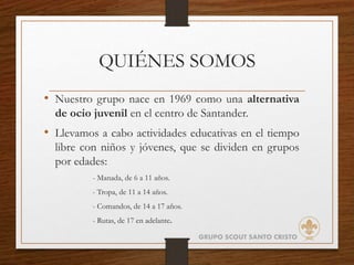 QUIÉNES SOMOS
• Nuestro grupo nace en 1969 como una alternativa
de ocio juvenil en el centro de Santander.
• Llevamos a cabo actividades educativas en el tiempo
libre con niños y jóvenes, que se dividen en grupos
por edades:
- Manada, de 6 a 11 años.
- Tropa, de 11 a 14 años.
- Comandos, de 14 a 17 años.
- Rutas, de 17 en adelante.
GRUPO SCOUT SANTO CRISTO
 