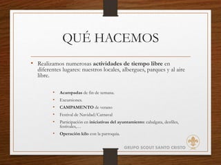QUÉ HACEMOS
• Realizamos numerosas actividades de tiempo libre en
diferentes lugares: nuestros locales, albergues, parques y al aire
libre.
• Acampadas de fin de semana.
• Excursiones.
• CAMPAMENTO de verano
• Festival de Navidad/Carnaval
• Participación en iniciativas del ayuntamiento: cabalgata, desfiles,
festivales,…
• Operación kilo con la parroquia.
GRUPO SCOUT SANTO CRISTO
 