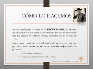 CÓMO LO HACEMOS
• Nuestra pedagogía se basa en el ESCULTISMO, un sistema
de educación utilizado por el Movimiento Scout a nivel mundial
que fue creado por Baden Powell, fundador de los scouts, en
1907.
• Intentamos contribuir en la educación de los jóvenes para que
participen en la construcción de un mundo mejor donde las
personas:
• Se desarrollen plenamente.
• Jueguen un papel constructivo en la sociedad.
GRUPO SCOUT SANTO CRISTO
 