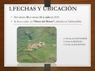 1.FECHAS Y UBICACIÓN
• Del sábado 30 al sábado 14 de julio de 2018
• Se lleva a cabo en “Otero del Monte”, ubicado en Valderredible.
- A 104 km de SANTANDER
- A 34 km de REINOSA
- A 16 Km de POLIENTES
 