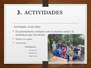 3. ACTIVIDADES
Actividades al aire libre
• En permanente contacto con el entorno rural y la
naturaleza que favorecen:
 Trabajo en equipo
 Autonomía
- Habilidades:
- Orientación
- Planificación
- Supervivencia
 