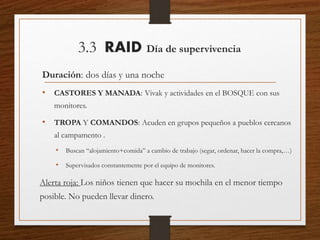 3.3 RAID Día de supervivencia
Duración: dos días y una noche
• CASTORES Y MANADA: Vivak y actividades en el BOSQUE con sus
monitores.
• TROPA Y COMANDOS: Acuden en grupos pequeños a pueblos cercanos
al campamento .
• Buscan “alojamiento+comida” a cambio de trabajo (segar, ordenar, hacer la compra,…)
• Supervisados constantemente por el equipo de monitores.
Alerta roja: Los niños tienen que hacer su mochila en el menor tiempo
posible. No pueden llevar dinero.
 