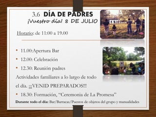 3.6 DÍA DE PADRES
¡Vuestro día! 8 DE JULIO
Horario: de 11:00 a 19.00
• 11.00:Apertura Bar
• 12.00: Celebración
• 12.30: Reunión padres
Actividades familiares a lo largo de todo
el día. ¡¡¡VENID PREPARADOS!!!
• 18.30: Formación, “Ceremonia de La Promesa”
Durante todo el día: Bar/Barracas/Puestos de objetos del grupo y manualidades
 