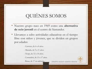 QUIÉNES SOMOS
• Nuestro grupo nace en 1969 como una alternativa
de ocio juvenil en el centro de Santander.
• Llevamos a cabo actividades educativas en el tiempo
libre con niños y jóvenes, que se dividen en grupos
por edades:
- Castores, de 6 a 8 años.
- Manada, de 9 a 11 años.
- Tropa, de 12 a 14 años.
- Comandos, de 15 a 17 años.
- Rutas, de 17 en adelante. GRUPO SCOUT SANTO CRISTO
 