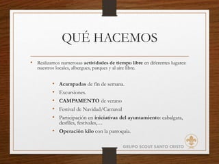 QUÉ HACEMOS
• Realizamos numerosas actividades de tiempo libre en diferentes lugares:
nuestros locales, albergues, parques y al aire libre.
• Acampadas de fin de semana.
• Excursiones.
• CAMPAMENTO de verano
• Festival de Navidad/Carnaval
• Participación en iniciativas del ayuntamiento: cabalgata,
desfiles, festivales,…
• Operación kilo con la parroquia.
GRUPO SCOUT SANTO CRISTO
 