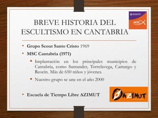 BREVE HISTORIA DEL
ESCULTISMO EN CANTABRIA
• Grupo Scout Santo Cristo 1969
• MSC Cantabria (1971)
 Implantación en los principales municipios de
Cantabria, como Santander, Torrelavega, Camargo y
Reocín. Más de 650 niños y jóvenes.
 Nuestro grupo se une en el año 2000
• Escuela de Tiempo Libre AZIMUT
 