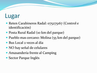 Lugar
 Reten Carabineros Radal: 075275167 (Control e
identificación)
 Posta Rural Radal (10 km del parque)
 Pueblo mas cercano: Molina (55 km del parque)
 Bus Local 2 veces al día
 NO hay señal de celulares
 Amasandería frente al Camping
 Sector Parque Inglés
 