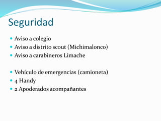 Seguridad
 Aviso a colegio
 Aviso a distrito scout (Michimalonco)
 Aviso a carabineros Limache
 Vehículo de emergencias (camioneta)
 4 Handy
 2 Apoderados acompañantes
 