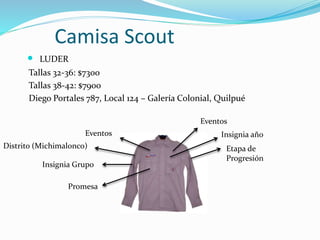 Camisa Scout
 LUDER
Tallas 32-36: $7300
Tallas 38-42: $7900
Diego Portales 787, Local 124 – Galería Colonial, Quilpué
Promesa
Eventos
Distrito (Michimalonco)
Insignia Grupo
Eventos
Insignia año
Etapa de
Progresión
 