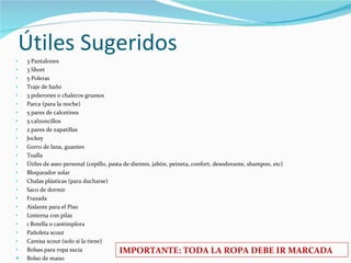 Útiles Sugeridos 3 Pantalones  3 Short 5 Poleras  Traje de baño 3 polerones o chalecos gruesos Parca (para la noche) 5 pares de calcetines 5 calzoncillos 2 pares de zapatillas Jockey Gorro de lana, guantes Toalla Útiles de aseo personal (cepillo, pasta de dientes, jabón, peineta, confort, desodorante, shampoo, etc) Bloqueador solar Chalas plásticas (para ducharse) Saco de dormir Frazada Aislante para el Piso Linterna con pilas 1 Botella o cantimplora Pañoleta scout Camisa scout (solo si la tiene) Bolsas para ropa sucia Bolso de mano IMPORTANTE: TODA LA ROPA DEBE IR MARCADA 