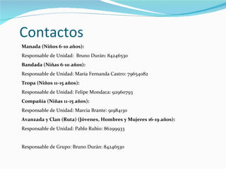 Contactos Manada (Niños 6-10 años): Responsable de Unidad:  Bruno Durán: 84246530 Bandada (Niñas 6-10 años): Responsable de Unidad: María Fernanda Castro: 79654082 Tropa (Niños 11-15 años): Responsable de Unidad: Felipe Mondaca: 92960793 Compañía (Niñas 11-15 años): Responsable de Unidad: Marcia Brante: 91984130 Avanzada y Clan (Ruta) (Jóvenes, Hombres y Mujeres 16-19 años): Responsable de Unidad: Pablo Rubio: 86299933  Responsable de Grupo: Bruno Durán: 84246530 