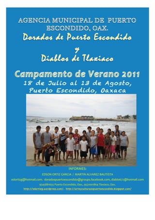  




                                                                                                                                                                                                                                                                                                                                                                                                                                                                                                     	
  	
  	
  	
  	
  	
  	
  	
  
                                                                                                               18 de Julio al 13 de Agosto,
                                                                                                                Puerto Escondido, Oaxaca 	
  




                                                                                                                                                                                                                                       INFORMES:	
  
                                                                                                                                         EDSON	
  ORTIZ	
  GARCIA	
  	
  /	
  	
  MARTIN	
  ALVAREZ	
  BAUTISTA	
  	
  	
  	
  	
  	
  	
  	
  	
  	
  	
  	
  	
  	
  	
  	
  	
  	
  	
  	
  	
  	
  	
  	
  	
  	
  	
  	
  	
  	
  	
  	
  	
  	
  	
  	
  	
  	
  	
  	
  	
  	
  	
  	
  	
  	
  	
  	
  	
  	
  	
  	
  	
  	
  	
  	
  	
  	
  	
  	
  	
  	
  	
  	
  	
  	
  	
  	
  	
  	
  	
  	
  	
  	
  	
  	
  	
  	
  	
  	
  	
  	
  	
  
	
  	
  	
  	
  	
  	
  	
  	
  	
  	
  	
  	
  	
  	
  	
  	
  	
  	
  	
  	
  	
  	
  	
  	
  	
  	
  	
  	
  	
  	
  	
  	
  	
                                                                                                                                                                                                                                                                                                                                                      	
  
                          edortizg@hotmail.com.	
  	
  doradospuertoescondido@groups.facebook.com,	
  diablo672@hotmail.com	
  
                                                                                                                                       9545881655	
  Puerto	
  Escondido,	
  Oax.,	
  9531001864	
  Tlaxiaco,	
  Oax.

                                                                                2do Campamento de Verano         http://edortizg.wordpress.com/, http://arteyculturaenpuertoescondido.blogspot.com/ 	
  




	
  
                                                                                                                                                                                                                                                                       	
  
 