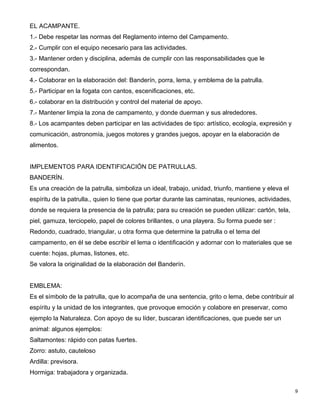 EL ACAMPANTE.
1.- Debe respetar las normas del Reglamento interno del Campamento.
2.- Cumplir con el equipo necesario para las actividades.
3.- Mantener orden y disciplina, además de cumplir con las responsabilidades que le
correspondan.
4.- Colaborar en la elaboración del: Banderín, porra, lema, y emblema de la patrulla.
5.- Participar en la fogata con cantos, escenificaciones, etc.
6.- colaborar en la distribución y control del material de apoyo.
7.- Mantener limpia la zona de campamento, y donde duerman y sus alrededores.
8.- Los acampantes deben participar en las actividades de tipo: artístico, ecología, expresión y
comunicación, astronomía, juegos motores y grandes juegos, apoyar en la elaboración de
alimentos.


IMPLEMENTOS PARA IDENTIFICACIÓN DE PATRULLAS.
BANDERÍN.
Es una creación de la patrulla, simboliza un ideal, trabajo, unidad, triunfo, mantiene y eleva el
espíritu de la patrulla., quien lo tiene que portar durante las caminatas, reuniones, actividades,
donde se requiera la presencia de la patrulla; para su creación se pueden utilizar: cartón, tela,
piel, gamuza, terciopelo, papel de colores brillantes, o una playera. Su forma puede ser :
Redondo, cuadrado, triangular, u otra forma que determine la patrulla o el tema del
campamento, en él se debe escribir el lema o identificación y adornar con lo materiales que se
cuente: hojas, plumas, listones, etc.
Se valora la originalidad de la elaboración del Banderín.


EMBLEMA:
Es el símbolo de la patrulla, que lo acompaña de una sentencia, grito o lema, debe contribuir al
espíritu y la unidad de los integrantes, que provoque emoción y colabore en preservar, como
ejemplo la Naturaleza. Con apoyo de su líder, buscaran identificaciones, que puede ser un
animal: algunos ejemplos:
Saltamontes: rápido con patas fuertes.
Zorro: astuto, cauteloso
Ardilla: previsora.
Hormiga: trabajadora y organizada.

                                                                                                     9
 