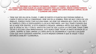 12. PREPARAR LAS COMIDAS COCINANDO, FRIENDO Y ASANDO LOS ALIMENTOS.
13. DEMOSTRAR CÓMO ELEGIR UN LUGAR ADECUADO PARA LAS CARPAS. ARMAR CORRECTAMENTE
UNA CARPA. ¿QUÉ PRECAUCIONES SE DEBEN TOMAR AL ARMAR UNA CARPA MOJADA? LIMPIAR, SECAR
Y GUARDAR UNA CARPA.
• TIENE QUE SER UN LOCAL PLANO, Y LIBRE DE RAÍCES O PLANTAS QUE PUEDAN DAÑAR LA
CARPA O DIFICULTAR LA COMODIDAD, DEBE SER EN LA SOMBRA, PERO NO MUY CERCA DE LOS
ÁRBOLES, PORQUE PUEDE CAER ALGUNA RAMA, NO DEBE SER ARMADA MUY CERCA DEL RIO Y
NI TAMPOCO CERCA A DESFILADEROS O LOCALES PRECARIOS. HAY QUE TENER CUIDADO QUE
NO SE MOJE POR DENTRO, SI ESTÁ HÚMEDO O MOJADA, ARMARLA ANTES QUE NADA Y DEJAR
QUE SE SAQUE AL SOL Y CON EL VIENTO EN CASO DE QUE LLUEVA LA CAPA DEBE TENER CUBRE
TECHO O ALGUNA LONA IMPROVISADOS, ESTE NUNCA DEBE TOCAR LA PARTE INTERIOR DE LA
CARPA. SIEMPRE SE DEBE LIMPIAR LA CARPA ANTES DE DESARMARLA Y QUITAR CUALQUIER
COSA QUE HAYA QUEDADO ADENTRO, SI ESTÁ MOJADO ESPERAR A QUE SE SEQUE Y SOLO
ENTONCES DOBLAR Y GUARDARLA.
 