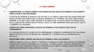 14. PARA DORMIR:
• A)DEMOSTRAR LA FORMA CORRECTA DE ENROLLAR UNA BOLSA DE DORMIR O COLCHONETA
PARA LLEVAR A UNA EXCURSIÓN.
• LA BOLSA DE DORMIR SE ENROLLA DE LOS PIES A LA CABEZA, PARA QUE NO QUEDE NINGUNA
BOLSA DE AIRE QUE IMPIDA QUE LA BOLSA DISMINUYA SU TAMAÑO. HAY QUE VERIFICAR DE
DORMIR, SI ES QUE TIENE, PARA DECIDIR SI SE DOBLA POR LA MITAD ANTES DE ENROLLARLO.
EN EL CASO DE NO POSEER BOLSA PARA EL SACO, SE DEBE AMARRAR PARA QUE NO SE SUELTE
Y AUMENTE SU VOLUMEN.
• A)EXPLICAR CÓMO MANTENER LA BOLSA DE DORMIR O COLCHONETA SECA EN UN
CAMPAMENTO.
• SI LA BOLSA EN QUE SE GUARDA NO ES IMPERMEABLE, DEBEMOS GUARDARLOS EN UNA DOBLE
BOLSA PLÁSTICA O EN LAS NEGRAS DE CONSORCIO, Y PONERLOS EN EL INTERIOR DE LA
MOCHILA.
• B)DESCRIBIR CÓMO LIMPIAR UNA BOLSA DE DORMIR O UNA COLCHONETA.
• ABRIR O DEJAR EL SACO AL REVÉS Y TENDERLO Y DEJARLO AL AIRE PARA SECAR LA HUMEDAD
DE NUESTRO CUERPO ABSORBIDO EN LA NOCHE. AL ENROLLARLO, HACERLO DENTRO EN LA
CARPA. HAY QUE TENER EN CUENTA EL MATERIAL DE LA BOLSA, PORQUE CADA UNO TIENE
PROCESOS DIFERENTES PARA LIMPIAR O LAVAR.
 