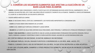 3. CONOCER LOS SIGUIENTES ELEMENTOS QUE AFECTAN LA ELECCIÓN DE UN
BUEN LUGAR PARA ACAMPAR:
• VIENTO: SIEMPRE DEBE CONSIDERAR EL VIENTO, PUESTO QUE ESTE DETERMINARA MUCHOS ASPECTOS DEL CAMPAMENTO. POR LO
GENERAL EN NUESTRO PAÍS, ESTE TIENE UNA DIRECCIÓN DE SUDOESTE O NORESTE EN LA PLANICIE. TAMBIÉN EL VIENTO DETERMINARÁ
EL LUGAR DE LA UBICACIÓN DE LOS SIGUIENTES SERVICIOS:
• FOGATA-BAÑOS-MÁSTILES-CARPAS
• AGUA: ES NECESARIO PARA EL ÉXITO DEL CAMPAMENTO. LOS PUNTOS MÁS IMPORTANTES A CONSIDERAR SON:
- SI ESTA SE PUEDE BEBER DIRECTAMENTE DE LA FUENTE
- SI NO ES ASÍ, HABRÁ QUE PURIFICAR, ESTANCAR Y LUEGO HERVIR.
- DELIMITAR LA FUENTE DE AGUA PARA OBTENER AGUA PARA BEBER, ASEO PERSONAL Y LIMPIEZA DE UTENSILIOS PERSONALES Y COCINA.
• FAUNA Y VIDA SILVESTRES: EL MEDIO SILVESTRE ES UNA DE LAS BELLAS BENDICIONES OTORGADOS POR NUESTRO CREADOR, POR LO
TANTO, DEBEMOS CUIDARLO Y RESPETARLO COMO SI FUERA NUESTRO HOGAR. ALGUNOS DE LAS RECOMENDACIONES SON:
- NO CORTAR ÁRBOLES SIN NECESIDAD, NI MATAR ANIMALES SIN NECESIDAD
- NO ARROJAR PAPELES, NYLON, ENVASES PLÁSTICOS O DESPERDICIOS A LOS RÍOS, MAR, LAGOS, ETC.
- TENER EL CUIDADO CON EL USO DE DETERGENTE EN LOS RÍOS, YA QUE ESTAS DESTRUYEN LA VIDA ACUÁTICA.
- SI HAY QUE UTILIZAR JABÓN, SHAMPOO U OTROS PRODUCTOS QUÍMICOS, SACAR AGUA EN UN BALDE O UTILIZAR
UNA DUCHA.
 