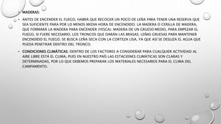 • MADERAS:
• ANTES DE ENCENDER EL FUEGO, HABRÁ QUE RECOGER UN POCO DE LEÑA PARA TENER UNA RESERVA QUE
SEA SUFICIENTE PARA POR LO MENOS MEDIA HORA DE ENCENDIDO. LA MADERA O CERILLA DE MADERA,
QUE FORMARÁ LA MADERA PARA ENCENDER (YESCA); MADERA DE UN GRUESO MEDIO, PARA EMPEZAR EL
FUEGO, SI FUERE NECESARIO, LOS TRONCOS QUE DARÁN LAS BRASAS; LEÑAS GRUESAS PARA MANTENER
ENCENDIDO EL FUEGO. SE BUSCA LEÑA SECA CON LA CORTEZA LISA, YA QUE ASÍ SE DESLIZA EL AGUA QUE
PUEDA PENETRAR DENTRO DEL TRONCO.
• CONDICIONES CLIMÁTICAS: DENTRO DE LOS FACTORES A CONSIDERAR PARA CUALQUIER ACTIVIDAD AL
AIRE LIBRE ESTÁ EL CLIMA, PUES EN NUESTRO PAÍS LAS ESTACIONES CLIMÁTICAS SON CLARAS Y
DETERMINADAS, POR LO QUE DEBEMOS PREPARAR LOS MATERIALES NECESARIOS PARA EL CLIMA DEL
CAMPAMENTO.
 