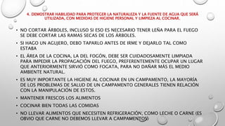 4. DEMOSTRAR HABILIDAD PARA PROTEGER LA NATURALEZA Y LA FUENTE DE AGUA QUE SERÁ
UTILIZADA, CON MEDIDAS DE HIGIENE PERSONAL Y LIMPIEZA AL COCINAR.
• NO CORTAR ÁRBOLES, INCLUSO SI ESO ES NECESARIO TENER LEÑA PARA EL FUEGO
SE DEBE CORTAR LAS RAMAS SECAS DE LOS ÁRBOLES.
• SI HAGO UN AGUJERO, DEBO TAPARLO ANTES DE IRME Y DEJARLO TAL COMO
ESTABA
• EL ÁREA DE LA COCINA, LA DEL FOGÓN, DEBE SER CUIDADOSAMENTE LIMPIADA
PARA IMPEDIR LA PROPAGACIÓN DEL FUEGO, PREFERENTEMENTE OCUPAR UN LUGAR
QUE ANTERIORMENTE SIRVIÓ COMO FOGATA, PARA NO DAÑAR MÁS EL MEDIO
AMBIENTE NATURAL.
• ES MUY IMPORTANTE LA HIGIENE AL COCINAR EN UN CAMPAMENTO, LA MAYORÍA
DE LOS PROBLEMAS DE SALUD DE UN CAMPAMENTO GENERALES TIENEN RELACIÓN
CON LA MANIPULACIÓN DE ESTOS.
• MANTENER FRESCOS LOS ALIMENTOS
• COCINAR BIEN TODAS LAS COMIDAS
• NO LLEVAR ALIMENTOS QUE NECESITEN REFRIGERACIÓN, COMO LECHE O CARNE (ES
OBVIO QUE CARNE NO DEBEMOS LLEVAR A CAMPAMENTOS)
 