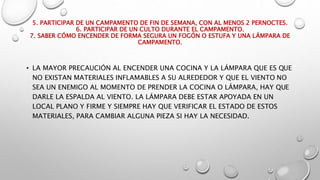 5. PARTICIPAR DE UN CAMPAMENTO DE FIN DE SEMANA, CON AL MENOS 2 PERNOCTES.
6. PARTICIPAR DE UN CULTO DURANTE EL CAMPAMENTO.
7. SABER CÓMO ENCENDER DE FORMA SEGURA UN FOGÓN O ESTUFA Y UNA LÁMPARA DE
CAMPAMENTO.
• LA MAYOR PRECAUCIÓN AL ENCENDER UNA COCINA Y LA LÁMPARA QUE ES QUE
NO EXISTAN MATERIALES INFLAMABLES A SU ALREDEDOR Y QUE EL VIENTO NO
SEA UN ENEMIGO AL MOMENTO DE PRENDER LA COCINA O LÁMPARA, HAY QUE
DARLE LA ESPALDA AL VIENTO. LA LÁMPARA DEBE ESTAR APOYADA EN UN
LOCAL PLANO Y FIRME Y SIEMPRE HAY QUE VERIFICAR EL ESTADO DE ESTOS
MATERIALES, PARA CAMBIAR ALGUNA PIEZA SI HAY LA NECESIDAD.
 