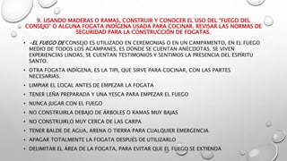 9. USANDO MADERAS O RAMAS, CONSTRUIR Y CONOCER EL USO DEL “FUEGO DEL
CONSEJO” O ALGUNA FOGATA INDÍGENA USADA PARA COCINAR. REVISAR LAS NORMAS DE
SEGURIDAD PARA LA CONSTRUCCIÓN DE FOGATAS.
• -EL FUEGO DE CONSEJO ES UTILIZADO EN CEREMONIAS O EN UN CAMPAMENTO, EN EL FUEGO
MEDIO DE TODOS LOS ACAMPANES, ES DONDE SE CUENTAN ANÉCDOTAS, SE VIVEN
EXPERIENCIAS LINDAS, SE CUENTAN TESTIMONIOS Y SENTIMOS LA PRESENCIA DEL ESPÍRITU
SANTO.
• OTRA FOGATA INDÍGENA, ES LA TIPI, QUE SIRVE PARA COCINAR, CON LAS PARTES
NECESARIAS.
• LIMPIAR EL LOCAL ANTES DE EMPEZAR LA FOGATA
• TENER LEÑA PREPARADA Y UNA YESCA PARA EMPEZAR EL FUEGO
• NUNCA JUGAR CON EL FUEGO
• NO CONSTRUIRLA DEBAJO DE ÁRBOLES O RAMAS MUY BAJAS
• NO CONSTRUIRLO MUY CERCA DE LAS CARPA
• TENER BALDE DE AGUA, ARENA O TIERRA PARA CUALQUIER EMERGENCIA
• APAGAR TOTALMENTE LA FOGATA DESPUÉS DE UTILIZARLO
• DELIMITAR EL ÁREA DE LA FOGATA, PARA EVITAR QUE EL FUEGO SE EXTIENDA
 