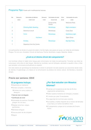 Día Desayun
o

08:30
Actividades de Mañan
a

10:00-13:30
Almuerzo
 

14:00
Actividades de tard
e

16:30-19:30
Cen
a

20:30
Actividades de noche
 

22:00
1 Arrival at the
Centre
Welcome Party
2 Climbing Wall, Abseiling Workshops Night orientation
3 Adventure circuit Workshops Camp Quiz
4 Canoe Workshops Gymkhana night
5 Visit Beach	 Talent Show
6 Archery Workshops Bye Bye Party
7 Departure from the Centre
Programa Tipo Puede sufrir modi
fi
caciones horarias
	
	
www.mosaicoidiomas.es C/Juzgado 13, 41003 Sevilla info@mosaicoidiomas.es T:+34 954 228 973 Fax:+34 954 218 239 Page 4 of 4
Precio por semana: 595€
Los participantes se dividen en grupos de edad y nivel de inglés, para pasar por grupo, por todas las actividades:
Piragua, Tiro con arco, Escalada, Circuito de Aventuras, Piscina, Gymkhana, Juegos, Deportes, Velada, …


¿Cuál es el idioma o
fi
cial del campamento
?

Los monitores utilizan el inglés como lengua para comunicarse con todos los participantes. Fomentan que éstos se
comuniquen entre ellos en esta lengua. Además los monitores, que son bilingües, atenderán a aquellos niños y niñas
que necesiten comunicarse puntualmente en español.


Con este sistema de aprendizaje los estudiantes no tienen la sensación de estar pasando sus vacaciones dando clase
de idiomas. El aprendizaje y la mejora en la comunicación se produce de manera natural: divirtiéndose y haciendo
amigos.
El programa incluye
:

•Alojamiento en habitación


•Pensión completa + merienda


•Entrada con cena y salida con
desayuno


•Test de nivel a la llegad
a

•Certi
fi
cado de nivel


•Actividades de aventura: Escalada,
piragua, tiro con arco,…


•Veladas nocturnas: Juegos,
gymkhanas, …


•Monitores bilingues


•Una excursión de día completo


•Seguro


¿Por Qué estudiar con Mosaico
Idiomas
?

•Cuentas con la experiencia de más de 20 años
organizando campamentos.


•Todos nuestros monitores son bilingües y titulados .


•1 monitor por cada 10 estudiantes.


•La seguridad es lo primero para nosotros.


•Los padres y madres disponen de un horario de llamadas
a sus hijos y un número de teléfono móvil.


•El campamento cumple con la normativa de Turismo
Activo.
 