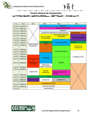 Campamento Adolescentes Metamorfosis
Curso de Programación de Programación 11
Horario General de Campamento
Inicio Final DIA 1 DIA 2 DIA 3 DIA 4
6:00 AM 07:00 a.m. Levantarse
7:00 AM 08:00 a.m. Tiempo a Solas con Dios
8:00 AM 09:00 a.m. Desayuno
9:00 AM 10:00 a.m. REUNION DE CONFIDENTES/ JUEGO GRUPALES JUEGO GRUPAL
10:00 AM 11:00 a.m.
Encuentro Bíblico
en Comunidad
ENCUENTRO BÍBLICO EN
COMUNIDAD
KERMES/TESTIMONIO11:00 AM 11:30 a.m.
11:30 AM 12:00 p.m.
Almuerzo Campestre12:00 PM 01:00 p.m. Almuerzo Almuerzo
1:00 PM 01:30 p.m. Salida Al Sitio de
Campamento
CNN
Evaluación de
Campamento
1:30 PM 02:00 p.m.
AVENTURA/ACERTIJO2:00 PM 02:30 p.m.
De Regreso a Casa
2:30 PM 03:00 p.m.
ESTACIONES
3:00 PM 03:30 p.m.
Bienvenida/Tiempo
de
Cabañas/Creando
Comunidad
3:30 PM 04:00 p.m.
ACERTIJO4:00 PM 04:30 p.m.
4:30 PM 05:00 p.m.
Alistare para
siguiente Actividad
5:00 PM 05:30 p.m.
Juego Grupal
Manteles
Decorativos
5:30 PM 06:00 p.m.
Alistarse para siguiente
Actividad
6:00 PM 07:00 p.m. Cena
7:00 PM 08:00 p.m. Club de Bienvenida Caminata #1 CAMINATA # 2
8:00 PM 09:00 p.m.
9:00 PM 09:30 p.m. Prepararse para Dormir
9:30 PM 10:00 p.m. Circulo de la Amistad
10:00 PM Hora de Dormir
 
