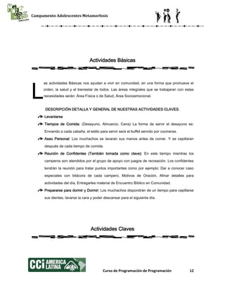 Campamento Adolescentes Metamorfosis
Curso de Programación de Programación 12
Actividades Básicas
as actividades Básicas nos ayudan a vivir en comunidad, en una forma que promueve el
orden, la salud y el bienestar de todos. Las áreas integrales que se trabajaran con estas
necesidades serán: Área Física o de Salud, Área Socioemocional.
DESCRIPCIÓN DETALLA Y GENERAL DE NUESTRAS ACTIVIDADES CLAVES.
Levantarse
Tiempos de Comida: (Desayuno, Almuerzo, Cena) La forma de servir el desayuno es:
Enviando a cada cabaña, el estilo para servir será el buffet servido por cocineras.
Aseo Personal: Los muchachos se lavaran sus manos antes de comer. Y se cepillaran
después de cada tiempo de comida.
Reunión de Confidentes (También tomada como clave): En este tiempo mientras los
camperos son atendidos por el grupo de apoyo con juegos de recreación. Los confidentes
tendrán la reunión para tratar puntos importantes como por ejemplo: Dar a conocer caso
especiales con bitácora de cada campero, Motivos de Oración, Afinar detalles para
actividades del día, Entregarles material de Encuentro Bíblico en Comunidad.
Prepararse para dormir y Dormir: Los muchachos dispondrán de un tiempo para cepillarse
sus dientes, lavarse la cara y poder descansar para el siguiente día.
Actividades Claves
L
 