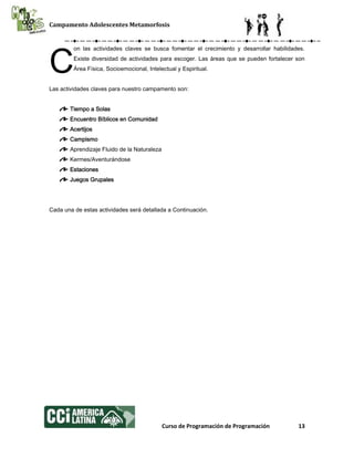 Campamento Adolescentes Metamorfosis
Curso de Programación de Programación 13
on las actividades claves se busca fomentar el crecimiento y desarrollar habilidades.
Existe diversidad de actividades para escoger. Las áreas que se pueden fortalecer son
Área Física, Socioemocional, Intelectual y Espiritual.
Las actividades claves para nuestro campamento son:
Tiempo a Solas
Encuentro Bíblicos en Comunidad
Acertijos
Campismo
Aprendizaje Fluido de la Naturaleza
Kermes/Aventurándose
Estaciones
Juegos Grupales
Cada una de estas actividades será detallada a Continuación.
C
 