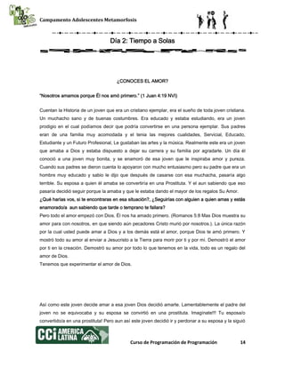 Campamento Adolescentes Metamorfosis
Curso de Programación de Programación 14
Día 2: Tiempo a Solas
¿CONOCES EL AMOR?
“Nosotros amamos porque Él nos amó primero.” (1 Juan 4:19 NVI)
Cuentan la Historia de un joven que era un cristiano ejemplar, era el sueño de toda joven cristiana.
Un muchacho sano y de buenas costumbres. Era educado y estaba estudiando, era un joven
prodigio en el cual podíamos decir que podría convertirse en una persona ejemplar. Sus padres
eran de una familia muy acomodada y el tenia las mejores cualidades, Servicial, Educado,
Estudiante y un Futuro Profesional, Le gustaban las artes y la música. Realmente este era un joven
que amaba a Dios y estaba dispuesto a dejar su carrera y su familia por agradarle. Un día él
conoció a una joven muy bonita, y se enamoró de esa joven que le inspiraba amor y pureza.
Cuando sus padres se dieron cuenta lo apoyaron con mucho entusiasmo pero su padre que era un
hombre muy educado y sabio le dijo que después de casarse con esa muchacha, pasaría algo
terrible. Su esposa a quien él amaba se convertiría en una Prostituta. Y el aun sabiendo que eso
pasaría decidió seguir porque la amaba y que le estaba dando el mayor de los regalos Su Amor.
¿Qué harías vos, si te encontraras en esa situación?, ¿Seguirías con alguien a quien amas y estás
enamorado/a aun sabiendo que tarde o temprano te fallara?
Pero todo el amor empezó con Dios. Él nos ha amado primero. (Romanos 5:8 Mas Dios muestra su
amor para con nosotros, en que siendo aún pecadores Cristo murió por nosotros.). La única razón
por la cual usted puede amar a Dios y a los demás está el amor, porque Dios te amó primero. Y
mostró todo su amor al enviar a Jesucristo a la Tierra para morir por ti y por mí. Demostró el amor
por ti en la creación. Demostró su amor por todo lo que tenemos en la vida, todo es un regalo del
amor de Dios.
Tenemos que experimentar el amor de Dios.
Así como este joven decide amar a esa joven Dios decidió amarte. Lamentablemente el padre del
joven no se equivocaba y su esposa se convirtió en una prostituta. Imagínate!!! Tu esposa/o
convertido/a en una prostituta! Pero aun así este joven decidió ir y perdonar a su esposa y la siguió
 