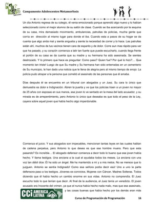 Campamento Adolescentes Metamorfosis
Curso de Programación de Programación 16
Un día Antonio regresa de su colegio, él venia emocionado porque aprendió algo nuevo y lo habían
seleccionado como el mejor alumno de su salón de clase. Cuando se iba acercando por la esquina
de su casa, mira demasiado movimiento, ambulancias, patrullas de policías, mucha gente que
corría en dirección al mismo lugar para donde el iba. Cuando esta a pasos de su hogar se da
cuenta que algo anda mal y siente angustia y siente la necesidad de correr y lo hace. Las patrullas
están ahí, muchos de tus vecinos tienen cara de espanto y de dolor. Corre aun mas rápido para ver
que ha pasado, y su corazón comienza a latir tan fuerte que puede escucharlo, cuando llega frente
al portón de su casa se da cuenta que su madre y su hermana ha sido asesinada. Se sientes
destrozado. Y lo primero que hace es preguntar: Como paso? Quien fue? Por qué lo hizo?.... Que
momento tan triste! Luego de que Su madre y Su hermana han sido enterradas en un cementerio
de Su municipio, le han dado una noticia que le llena de alegría pero al mismo tiempo de enojo: La
policía pudo atrapar a la persona que cometió el asesinato de las personas que él amaba.
Días después él se encuentra en un tribunal con abogados y un Juez. Su cara lo único que
demuestra es dolor e Indignación. Abren la puerta y ve que los policías traen a un joven no mayor
de 25 años con esposas en sus manos, ese joven lo ve sentado en la mesa del lado acusador, y su
mirada es de arrepentimiento, pero Antonio lo único que deseaba es que todo el peso de la Ley,
cayera sobre aquel joven que había hecho algo imperdonable.
Comienza el juicio. Y sus abogados son impecables, mencionan tantas leyes en las cuales hablan
de cadena perpetua, pero Antonio lo que desea es que ese hombre muera. Pero que esta
pasando? Es increíble… El abogado defensor comienza a decir todo lo bueno que ese joven había
hecho. Y llama testigos. Una anciana a la cual el ayudaba todos los meses. La anciana con una
voz tan débil dice: Él ha sido un ángel. Me ha mantenido a mí y a mis nietos. No se merece que lo
juzguen. Antonio se sentía Indignado! Como esa señora podía decir eso! Uno a uno la parte
defensora paso a los testigos. Jóvenes ex-convictos, Mujeres con Cáncer, Madres Solteras. Todos
diciendo que él había hecho un cambio enorme en sus vidas. Antonio no comprendía. El Juez
escucho todo lo que tenían que decir. Al final de la audiencia, el Juez tenía un veredicto. El joven
acusado era Inocente del crimen, ya que el nunca había hecho nada malo, mas que ese asesinato,
y las cosas buenas que había hecho por los demás eran más
 