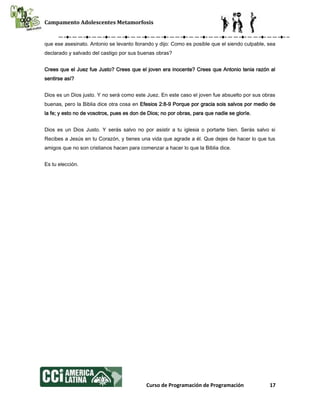 Campamento Adolescentes Metamorfosis
Curso de Programación de Programación 17
que ese asesinato. Antonio se levanto llorando y dijo: Como es posible que el siendo culpable, sea
declarado y salvado del castigo por sus buenas obras?
Crees que el Juez fue Justo? Crees que el joven era inocente? Crees que Antonio tenia razón al
sentirse así?
Dios es un Dios justo. Y no será como este Juez. En este caso el joven fue absuelto por sus obras
buenas, pero la Biblia dice otra cosa en Efesios 2:8-9 Porque por gracia sois salvos por medio de
la fe; y esto no de vosotros, pues es don de Dios; no por obras, para que nadie se gloríe.
Dios es un Dios Justo. Y serás salvo no por asistir a tu iglesia o portarte bien. Serás salvo si
Recibes a Jesús en tu Corazón, y tienes una vida que agrade a él. Que dejes de hacer lo que tus
amigos que no son cristianos hacen para comenzar a hacer lo que la Biblia dice.
Es tu elección.
 