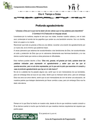 Campamento Adolescentes Metamorfosis
Curso de Programación de Programación 18
Día 4: Tiempo a Solas
Profundo agradecimiento
“¡Gracias a Dios por lo que nos ha dado! ¡Es tan valioso que no hay palabras para describirlo!”
2 Corintios 9:15 (Traducción en lenguaje actual)
Levantarse por la mañana, respirar el aire que nos rodea, levantar nuestra cabeza y ver el cielo
azul, contemplar el sonido de los pajarillos que cantan es una bendición enorme. Ver a tu familia,
tener a tu papá o a tu mamá.
Reconocer que todo es gracias a Dios es una delicia. Levantar una oración de agradecimiento por
un nuevo día, es lo mínimo que podemos hacer.
A veces pareciera que estamos tan acostumbrados a las bendiciones de Dios, tan acostumbrados
al cuido y protección de Dios que ya no valoramos diariamente esa hermosa bendición y no nos
damos cuenta hasta que vemos a otras personas en dificultades.
Esta mañana puedes decirle a Dios: “Dios mío, gracias, mil gracias por todo, quisiera tener las
palabras indicadas para expresarte mi agradecimiento y saber que son las que tú
querías escuchar, pero no sé cómo expresarlas, por lo que solo te pido que examines mi corazón y
veas el profundo agradecimiento que hay en mi vida hacia ti”.
No sé si a ustedes les ha pasado alguna vez, sentir que no son merecedores de sus bondades,
pero sin embargo Dios se luce en sus vidas. Sentir que no merecen tanto amor, pero sin embargo
Dios nos ama con amor eterno, sentir que no son merecedores de vivir de tener una educación, de
nuestros padres que trabajan diariamente por llevar comida a casa, pero sin embargo Dios nos ha
dado vida eterna.
Pensar en lo que Dios ha hecho en nuestra vida, desde el día en que rendimos nuestro corazón a
Él es darnos cuenta lo mucho que ha hecho sin que nosotros mismos creyéramos tan siquiera que
podría pasar.
Él si pensó en ti y en mí.
 
