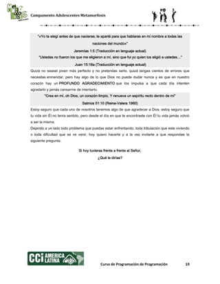 Campamento Adolescentes Metamorfosis
Curso de Programación de Programación 19
“«Yo te elegí antes de que nacieras; te aparté para que hablaras en mi nombre a todas las
naciones del mundo»”
Jeremías 1:5 (Traducción en lenguaje actual)
“Ustedes no fueron los que me eligieron a mí, sino que fui yo quien los eligió a ustedes…”
Juan 15:16a (Traducción en lenguaje actual)
Quizá no seasel joven más perfecto y no pretendas serlo, quizá tengas cientos de errores que
necesitas enmendar, pero hay algo de lo que Dios no puede dudar nunca y es que en nuestro
corazón hay un PROFUNDO AGRADECIMIENTO que los impulsa a que cada día intenten
agradarlo y jamás cansarme de intentarlo.
“Crea en mí, oh Dios, un corazón limpio, Y renueva un espíritu recto dentro de mí”
Salmos 51:10 (Reina-Valera 1960)
Estoy seguro que cada uno de nosotros tenemos algo de que agradecer a Dios, estoy seguro que
tu vida sin Él no tenía sentido, pero desde el día en que te encontraste con Él tu vida jamás volvió
a ser la misma.
Dejando a un lado todo problema que puedas estar enfrentando, toda tribulación que este viviendo
o toda dificultad que se ve venir, hoy quiero hacerte y a la vez invitarte a que respondas la
siguiente pregunta:
Si hoy tuvieras frente a frente al Señor,
¿Qué le dirías?
 