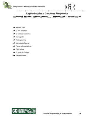 Campamento Adolescentes Metamorfosis
Curso de Programación de Programación 24
Juegos Grupales y Canciones Rompehielos
A moles café
El tren del amor
El baile del Mozambe
Me requeté
Yo tengo un tic
Manteca de Iguana
Patos, pollos y gallinas
Taza, tetera
El canto de Gulibert
Paquetumetete
 