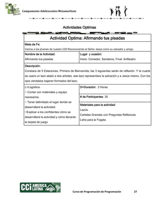 Campamento Adolescentes Metamorfosis
Curso de Programación de Programación 27
Actividades Optimas
Actividad Optima: Afirmando tus pisadas
Meta de Fe:
Vemos a los jóvenes de nuestro CDI Reconociendo al Señor Jesús como su salvador y amigo.
Nombre de la Actividad:
Afirmando tus pisadas
Lugar y ocasión:
Inicio: Comedor, Senderos, Final: Anfiteatro
Descripción:
Constara de 5 Estaciones. Primera de Bienvenida, las 3 siguientes serán de reflexión. Y la cuarta
se usara un lazo atado a dos arboles, ese lazo representara la salvación y a Jesús mismo. Con los
ojos vendados bajaran formados del lazo.
L=Logística:
□ Contar con materiales y equipo
necesarios.
□ Tener delimitado el lugar donde se
desarrollará la actividad.
□Explicar a los confidentes cómo se
desarrollará la actividad y cómo llenarán
la tarjeta de juego.
D=Duración: 2 Horas
# de Participantes: 30
Materiales para la actividad:
Lazos.
Carteles Grandes con Preguntas Reflexivas
Leña para la Fogata
 