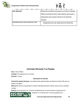 Campamento Adolescentes Metamorfosis
Curso de Programación de Programación 29
D5= Dirección Estaremos enviando en grupos en el tiempo indicado.
Habrá una persona entre cada estación para guiar o
asegurarse que el grupo camine en la dirección
correcta.
RECOMENDACIONES O MODIFICACIONES DEL JUEGO
Asegurarse que hay aceite para las antorchas.
Caminata Afirmando Tus Pisadas
Hora: 7:00 a 9:00pm
Cantidad: 30 camperos de 12-14 Años.
Duración: 2 Horas
Descripción de Actividad
Información especial del grupo: Los adolescentes seleccionados son parte de nuestro CDI, pero no
asisten a la iglesia.
Meta de Fe: Vemos a los jóvenes de nuestro CDI Reconociendo al Señor Jesús como su salvador
y amigo.
Apertura: Se comenzara con un tiempo de alabanzas en el cual se enviara a cada grupo por
cabañas en un intervalo de 7 minutos guiados por su
 