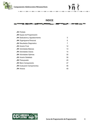 Campamento Adolescentes Metamorfosis
Curso de Programación de Programación 3
INDICE
Portada
Equipo de Programación
Dedicatoria y Agradecimiento 5
Organigrama Personal 6
Resultados Diagnostico 7
Horario Final 12
Actividades Básicas 13
Actividades Claves 14
Actividades Optimas 30
Horario Detallado 39
Presupuesto 45
Menú Campamento 47
Evaluación Campamentos 48
Anexos 49
 