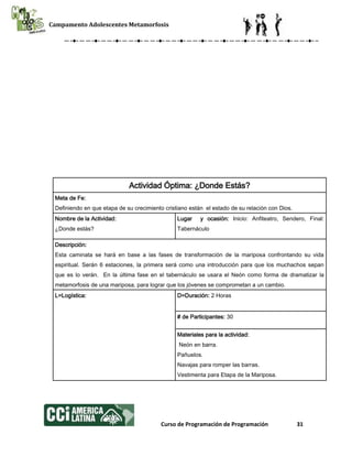 Campamento Adolescentes Metamorfosis
Curso de Programación de Programación 31
Actividad Óptima: ¿Donde Estás?
Meta de Fe:
Definiendo en que etapa de su crecimiento cristiano están el estado de su relación con Dios.
Nombre de la Actividad:
¿Donde estás?
Lugar y ocasión: Inicio: Anfiteatro, Sendero, Final:
Tabernáculo
Descripción:
Esta caminata se hará en base a las fases de transformación de la mariposa confrontando su vida
espiritual. Serán 6 estaciones, la primera será como una introducción para que los muchachos sepan
que es lo verán. En la última fase en el tabernáculo se usara el Neón como forma de dramatizar la
metamorfosis de una mariposa, para lograr que los jóvenes se comprometan a un cambio.
L=Logística: D=Duración: 2 Horas
# de Participantes: 30
Materiales para la actividad:
Neón en barra.
Pañuelos.
Navajas para romper las barras.
Vestimenta para Etapa de la Mariposa.
 