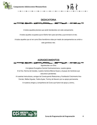 Campamento Adolescentes Metamorfosis
Curso de Programación de Programación 4
DEDICATORIA
A todos aquellos jóvenes que serán bendecidos con este campamento.
A todos aquellos ocupados que el Señor llam para servirles y que tomaron el reto.
A todos aquellos que al ver como Dios transforma vidas por medio de campamentos se unirán a
este grandioso reto.
AGRADECIMIENTOS
Agradecidas con Dios.
A la Iglesia Evangélica Central Centroamericana, nuestra iglesia.
A la Hna. Norma de Canales, nuestra mentora Blanca Suazo y el grupo de mentores que
estuvieron pendientes.
A nuestras Instructoras y amigas de Construyendo Relaciones y Facilitando Crecimiento Ana
Cerrato, Melba Argueta, Yadira Ayala, Tommy de Navarro por su apoyo permanente.
A nuestros amigos y compañeros de Curso que fueron de apoyo y animo.
 