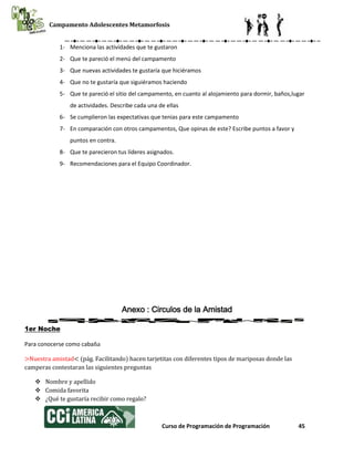 Campamento Adolescentes Metamorfosis
Curso de Programación de Programación 45
1- Menciona las actividades que te gustaron
2- Que te pareció el menú del campamento
3- Que nuevas actividades te gustaría que hiciéramos
4- Que no te gustaría que siguiéramos haciendo
5- Que te pareció el sitio del campamento, en cuanto al alojamiento para dormir, baños,lugar
de actividades. Describe cada una de ellas
6- Se cumplieron las expectativas que tenias para este campamento
7- En comparación con otros campamentos, Que opinas de este? Escribe puntos a favor y
puntos en contra.
8- Que te parecieron tus líderes asignados.
9- Recomendaciones para el Equipo Coordinador.
Anexo : Circulos de la Amistad
1er Noche
Para conocerse como cabaña
>Nuestra amistad< (pág. Facilitando) hacen tarjetitas con diferentes tipos de mariposas donde las
camperas contestaran las siguientes preguntas
 Nombre y apellido
 Comida favorita
 ¿Qué te gustaría recibir como regalo?
 