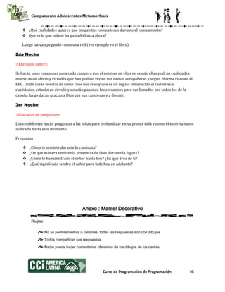 Campamento Adolescentes Metamorfosis
Curso de Programación de Programación 46
 ¿Qué cualidades quieres que tengan tus compañeros durante el campamento?
 Que es lo que más te ha gustado hasta ahora?
Luego las van pegando como una red (ver ejemplo en el libro)
2da Noche
>Lluvia de Amor<
Se harán unos corazones para cada campera con el nombre de ellas en donde ellas podrán cualidades
muestras de afecto y virtudes que han podido ver en sus demás compañeras y según el tema visto en el
EBC. Dirán cosas bonitas de cómo Dios nos creo y que es un regalo inmerecido el recibir esas
cualidades, estarán en circulo y estarán pasando los corazones para ser llenados por todos los de la
cabaña luego darán gracias a Dios por sus camperas y a dormir.
3er Noche
>Cascadas de preguntas<
Los confidentes harán preguntas a las niñas para profundizar en su propia vida y como el espíritu santo
a obrado hasta este momento.
Preguntas
 ¿Cómo te sentiste durante la caminata?
 ¿De que manera sentiste la presencia de Dios durante la fogata?
 ¿Cómo te ha ministrado el señor hasta hoy? ¿En que área de ti?
 ¿Qué significado tendrá el señor para ti de hoy en adelante?
Anexo : Mantel Decorativo
Reglas:
No se permiten letras o palabras, todas las respuestas son con dibujos
Todos compartirán sus respuestas.
Nadie puede hacer comentarios ofensivos de los dibujos de los demás.
 