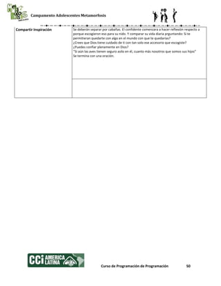 Campamento Adolescentes Metamorfosis
Curso de Programación de Programación 50
Compartir Inspiración Se deberán separar por cabañas. El confidente comenzara a hacer reflexión respecto a
porque escogieron eso para su nido. Y comparar su vida diaria prguntando: Si te
permitieran quedarte con algo en el mundo con que te quedarías?
¿Crees que Dios tiene cuidado de ti con tan solo ese accesorio que escogiste?
¿Puedes confiar plenamente en Dios?
“Si aún las aves tienen seguro asilo en él, cuanto más nosotros que somos sus hijos”
Se termina con una oración.
 