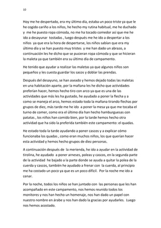 10



Hoy me he despertado, era my último día, estaba un poco triste ya que le
he cogido cariño a los niños, he hecho my rutina habitual, me he duchado
y me he puesto ropa cómoda, no me ha tocado comedor así que me he
ido a desayunar tostadas , luego después me he ido a despertar a los
niños ya que era la hora de despertarse, los niños sabían que era my
último día y se han puesto muy tristes y me han dado un abrazo, a
continuación les he dicho que se pusieran ropa cómoda y que se hicieran
la maleta ya que también era su último día de campamento.

He tenido que ayudar a realizar las maletas ya que algunos niños son
pequeños y les cuesta guardar los sacos y doblar las prendas.

Después del desayuno, se han aseado y hemos dejado todas las maletas
en una habitación aparte, por la mañana les he dicho que actividades
preferían hacer, hemos hecho tiro con arco ya que es una de las
actividades que más les ha gustado, he ayudado a poner la flecha y a
como se maneja el arco, hemos estado toda la mañana tirando flechas por
grupos de diez, más tarde me he ido a poner la mesa ya que me tocaba el
turno de comer, como era el último día han hecho hamburguesas con
patatas , los niños han comido bien, por la tarde hemos hecho otra
actividad que ha sido la preferida también este campamento: el quadas.

He estado toda la tarde ayudando a poner cascos y a explicar cómo
funcionaba los quadas , como eran muchos niños, los que querían hacer
esta actividad y hemos hecho grupos de diez personas.

A continuación después de la merienda, he ido a ayudar en la actividad de
tirolina, he ayudado a poner arneses, poleas y cascos, en la segunda parte
de la actividad he bajado a la parte donde se ayuda a quitar la polea de la
cuerda y cascos, también he ayudado a frenar con la cuerda, al principio
me ha costado un poco ya que es un poco difícil. Por la noche me ido a
cenar.

Por la noche, todos los niños se han juntado con las personas que les han
acompañado en este campamento, nos hemos reunido todos los
monitores y nos han hecho un homenaje, nos han dado un papel con
nuestro nombre en árabe y nos han dado la gracias por ayudarles. Luego
nos hemos acostado.
 